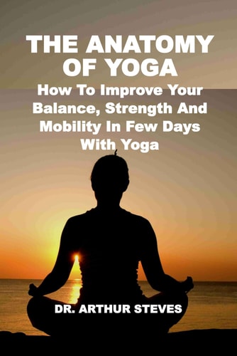 The Anatomy of Yoga How To Improve Your Balance, Strength And Mobility In Few Days With Yoga