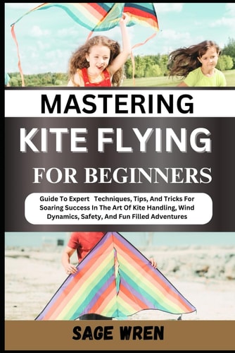 Mastering Kite Flying for Beginner Guide To Expert Techniques, Tips, And Tricks For Soaring Success In The Art Of Kite Handling, Wind Dynamics, Safety, And Fun Filled Adventures