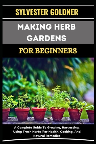 Making Herb Gardens for Beginners A Complete Guide To Growing, Harvesting, Using Fresh Herbs For Health, Cooking, And Natural Remedies