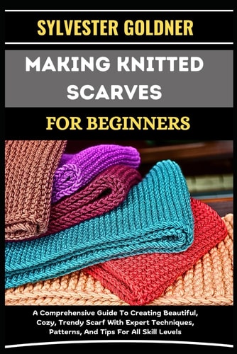 Making Knitted Scarves for Beginners A Comprehensive Guide To Creating Beautiful, Cozy, Trendy Scarf With Expert Techniques, Patterns, And Tips For All Skill Levels