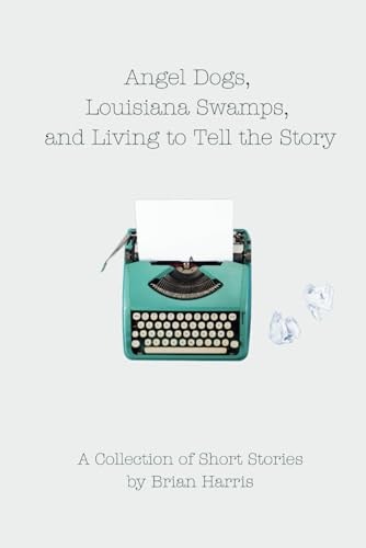 Angel Dogs, Louisiana Swamps, and Living to Tell the Story A Collection of Short Stories by Brian Harris