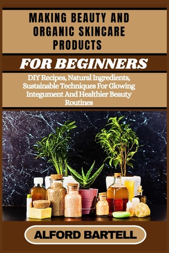 Making Beauty and Organic Skincare Products for Beginners DIY Recipes, Natural Ingredients, Sustainable Techniques For Glowing Integument And Healthier Beauty Routines