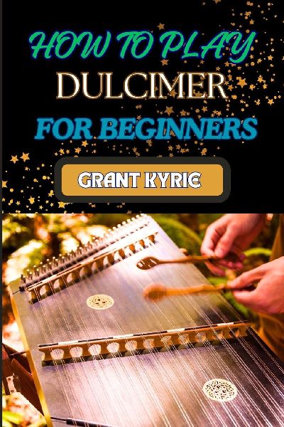 HOW TO PLAY DULCIMER  FOR BEGINNERS: Step-By-Step Guide To Essential Techniques, Simple Songs, And Easy Tips To Master The Appalachian And Enjoy Traditional Music