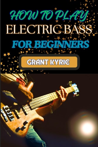 How to Play Electric Bass for Beginners Step-By-Step Guide To Mastering Basic Chords And Scales To Advanced Tips And Practice Routines