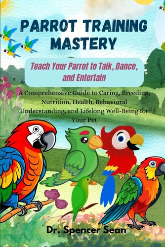 Parrot Training Mastery Teach Your Parrot to Talk, Dance, and Entertain: A Comprehensive Guide to Caring, Breeding, Nutrition, Health, Behavioral Understanding, and Lifelong Well-Being for Your Pet