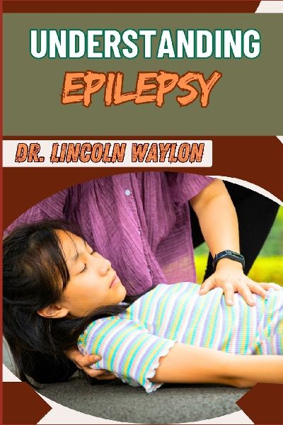 UNDERSTANDING EPILEPSY: Comprehensive Guide To Symptoms, Diagnosis, Treatment, And Management Strategies For Seizure Disorders