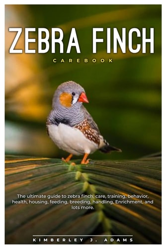 Zebra Finch Carebook The Ultimate Guide to Zebra Finch Care, Training, Behavior, Health, Housing, Feeding, Breeding, Handling, Enrichment, and Lots More.