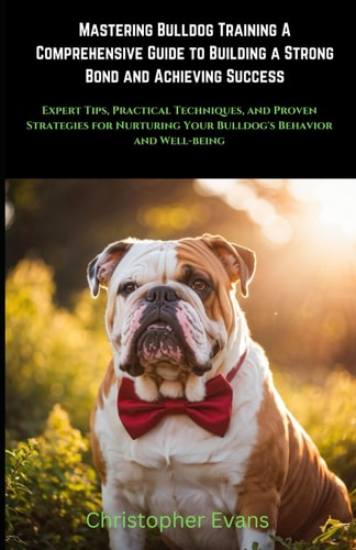 Mastering Bulldog Training A Comprehensive Guide to Building a Strong Bond and Achieving Success Expert Tips, Practical Techniques, and Proven Strategies for Nurturing Your Bulldog's Behavior and Well-being