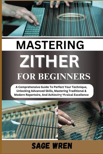 Master Playing Zither for Beginner A Comprehensive Guide To Perfect Your Technique, Unlocking Advanced Skills, Mastering Traditional & Modern Repertoire, And Achieving Musical Excellence