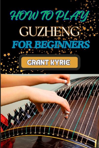HOW TO PLAY GUZHENG  FOR BEGINNERS: Essential Techniques, Practice Exercises, And Mastering Traditional Chinese Music With Easy-To-Follow Steps