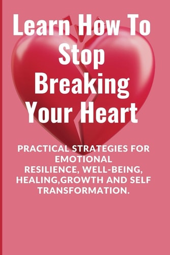 Learn How To Stop Breaking Your Heart Practical Strategies for Emotional Resilience, Well-being, Healing, Growth and Self Transformation.