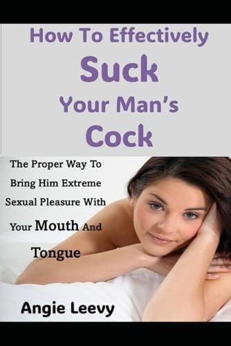How To Effectively Suck Your Man's Cock The Proper Way To Bring Him Extreme Sexual Pleasure With Your Mouth And Tongue