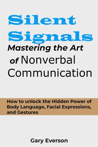 Silent Signals Mastering the Art of Non Verbal Communication: How to Unlock the Hidden Power of Body Language, Facial Expressions and Gestures