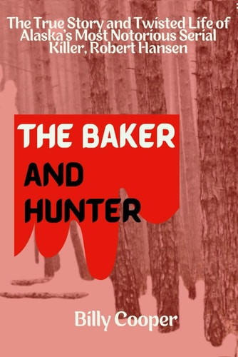 The Baker and Hunter The True Story and Twisted Life of Alaska's Most Notorious Serial Killer, Robert Hansen