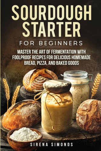 Sourdough Starter for Beginners Master the Art of Fermentation with Foolproof Recipes for Delicious Homemade Bread, Pizza, and Baked Goods