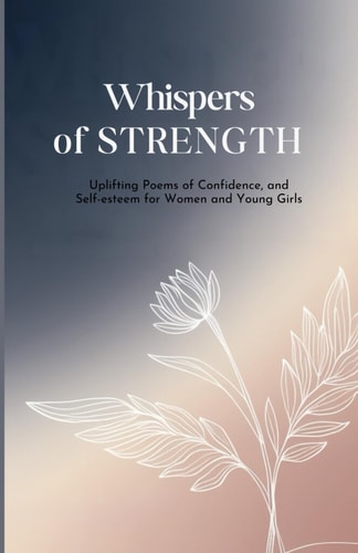 Whispers of Strength Uplifting Poems of Confidence, and Self-Esteem for Women and Young Girls: 100 Inspiring Poetry Celebrating the Power, Resilience, and Inner Beauty of Women