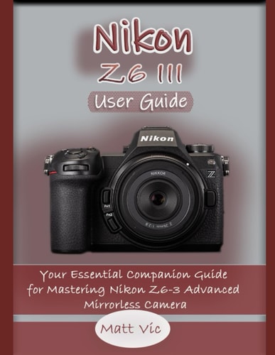 Nikon Z6 III User Guide Your Essential Companion Guide for Mastering Nikon Z6-3 Advanced Mirrorless Camera