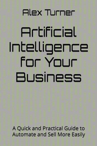 Artificial Intelligence for Your Business A Quick and Practical Guide to Automate and Sell More Easily