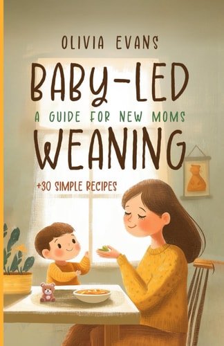 Baby-Led Weaning A Guide for New Moms. +30 Simple Recipes: Successfully Introducing Solid Foods Into Your Baby's Diet!