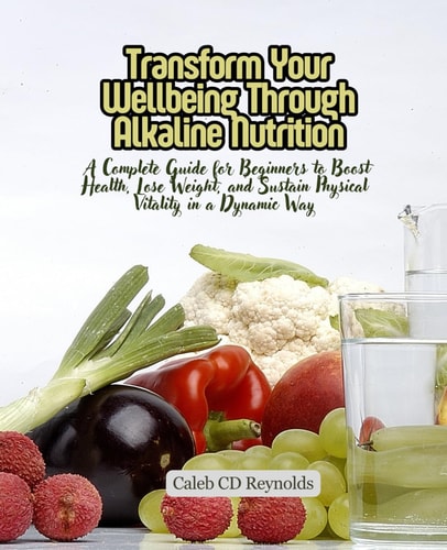 Transform Your Wellbeing Through Alkaline Nutrition A Complete Guide for Beginners to Boost Health, Lose Weight, and Sustain Physical Vitality in a Dynamic Way