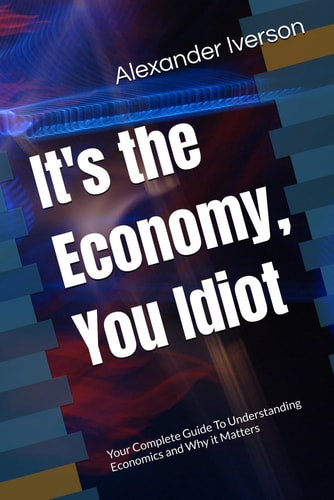 It's the Economy, You Idiot Your Complete Guide To Understanding Economics and Why it Matters