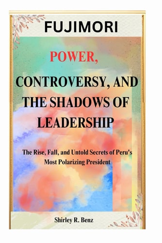 Fujimori POWER, CONTROVERSY, AND THE SHADOWS OF LEADERSHIP: The Rise, Fall, and Untold Secrets of Peru's Most Polarizing President