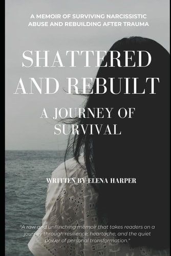 Shattered and Rebuilt A Journey of Survival: A Memoir of Surviving Narcissistic Abuse and Rebuilding After Trauma