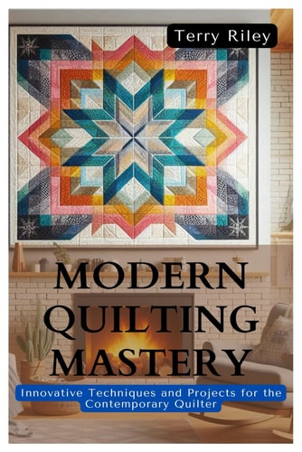 Modern Quilting Mastery Innovative Techniques and Projects for the Contemporary Quilter