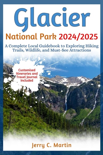 Glacier National Park 2024/ 2025 A Complete Local Guidebook to Exploring Hiking Trails, Wildlife and Must-See Attractions