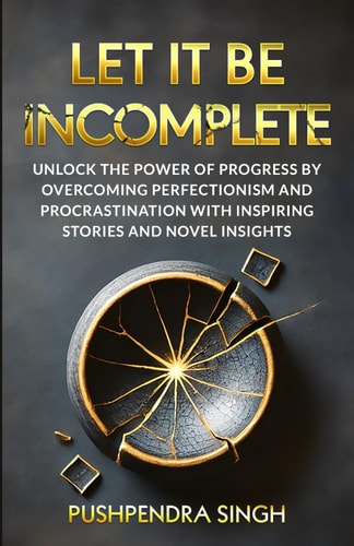 Let It Be Incomplete Unlock the Power of Progress by Overcoming Perfectionism and Procrastination with Inspiring Stories and Novel Insights