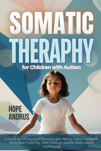 Somatic Therapy for Children with Autism A Guide to Enhancing Emotional Well-Being, Improving Motor Skills, and Fostering Calm Through Gentle, Body-Based Techniques