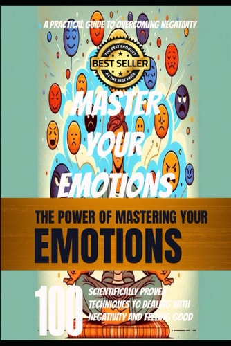 Mastering Your Emotions 100 Evidence-Based Strategies for Overcoming Negativity and Enhancing Well-Being