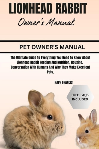 Lionhead Rabbit Owner's Manual The Ultimate Guide To Everything You Need To Know About Lionhead Rabbit Feeding And Nutrition, Housing, Conversation With Humans And Why They Make Excellent Pets.
