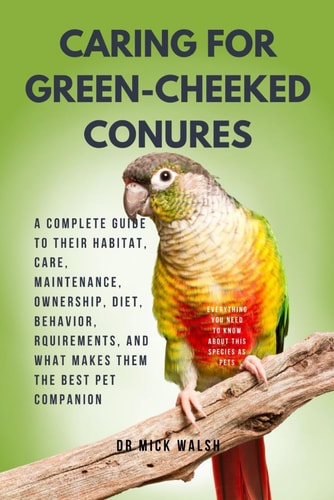 Caring for Green-Cheeked Conures A Complete Guide to Their Habitat, Care, Maintenance, Ownership, Diet, Behavior, Rquirements, and What Makes Them the Best Pet Companion