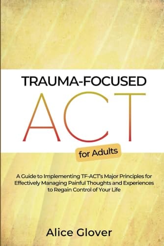 Trauma-Focused ACT for Adults A Guide to Implementing TF-ACT's Major Principles for Effectively Managing Painful Thoughts and Experiences to Regain Control of Your Life
