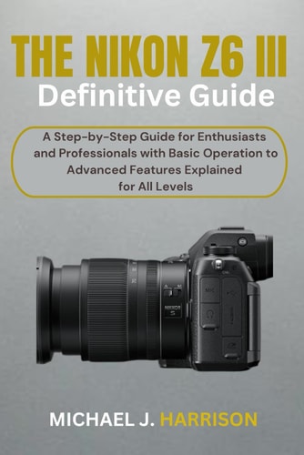 The Nikon Z6 III Definitive Guide A Step-by-Step Guide for Enthusiasts and Professionals with Basic Operation to Advanced Features Explained for All Levels