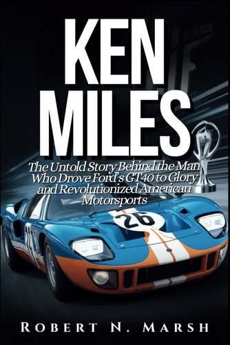 Ken Miles The Untold Story of His Unseen Contributions to Ford's Le Mans Dominance and the World of Auto Racing