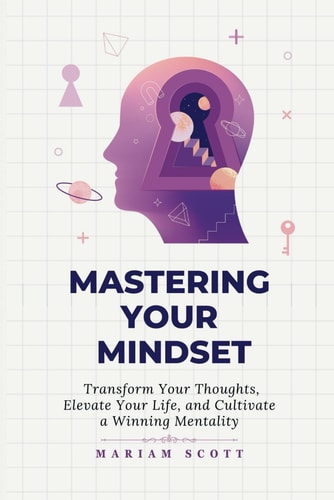 Mastering Your Mindset Transform Your Thoughts, Elevate Your Life, and Cultivate a Winning Mentality