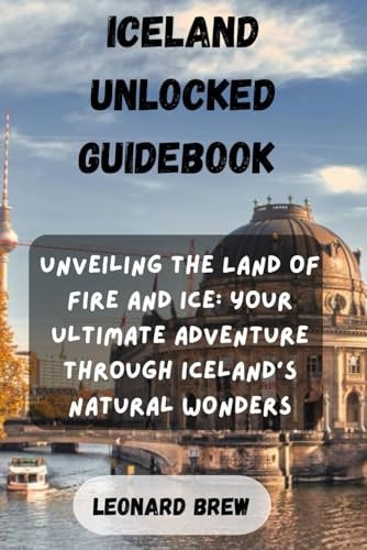 Iceland Unlocked Guidebook Unveiling the Land of Fire and Ice: Your Ultimate Adventure Through Iceland's Natural Wonders