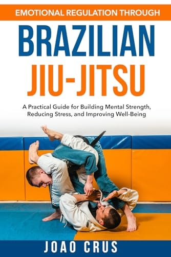 Emotional Regulation Through Brazilian Jiu-Jitsu (BJJ) A Practical Guide for Building Mental Strength, Reducing Stress, and Improving Well-Being