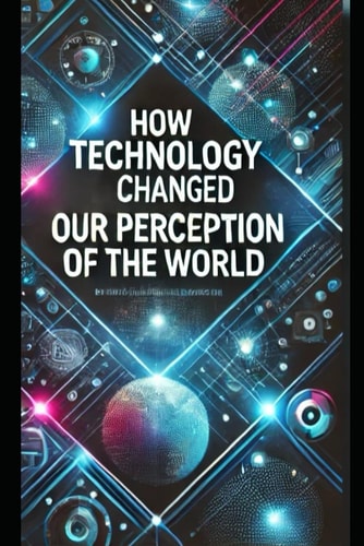 How Technology Has Changed Our Perception of the World This Book Explores how Modern Technology Has Changed the Way We Perceive the World Around Us. From the Internet and Smartphones to Artificial Intelligence and Advanced Technologies, We Now Live in an