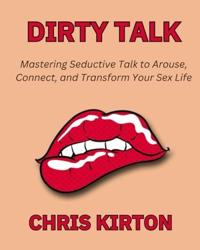 Dirty Talk Mastering Seductive Talk to Arouse, Connect, and Transform Your Sex Life