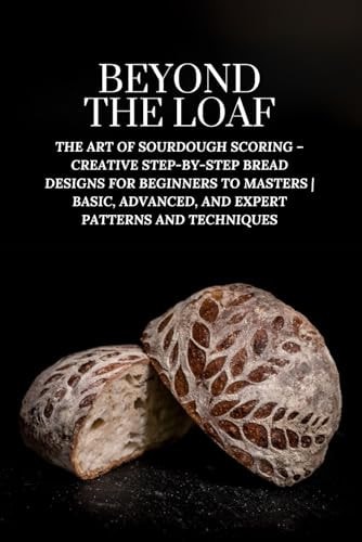 Beyond The Loaf The Art of Sourdough Scoring - Creative Step-by-Step Bread Designs for Beginners to Masters Basic, Advanced, and Expert Patterns and Techniques