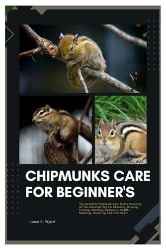 Chipmunks Care for Beginner's The Complete Chipmunk Care Guide Covering All the Essential Tips for Choosing, Housing, Feeding, Handling, Behaviors, Health, Breeding, Grooming, And Enrichment