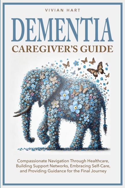 Dementia Caregiver's Guide: Compassionate Navigation Through Healthcare, Building Support Networks, Embracing Self-Care, and Providing Guidance for the Final Journey