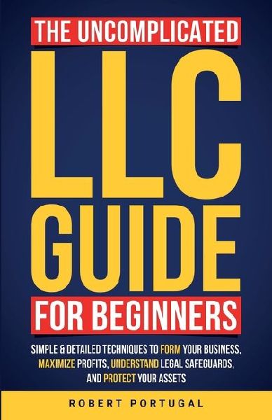 The Uncomplicated LLC Guide for Beginners: Simple & Detailed Techniques to Form Your Business, Maximize Profits, Understand Legal Safeguards, and Protect Your Assets