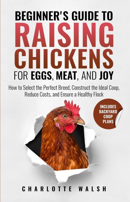 Beginner's Guide to Raising Chickens for Eggs, Meat, and Joy: How to Select the Perfect Breed, Construct the Ideal Coop, Reduce Costs, and Raise a Healthy Flock