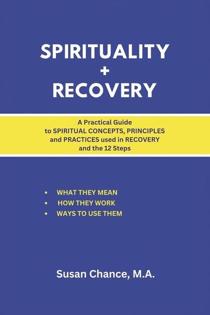 Spirituality + Recovery: A Practical Guide to Spiritual Concepts, Principles and Practices Used in Recovery and the 12 Steps