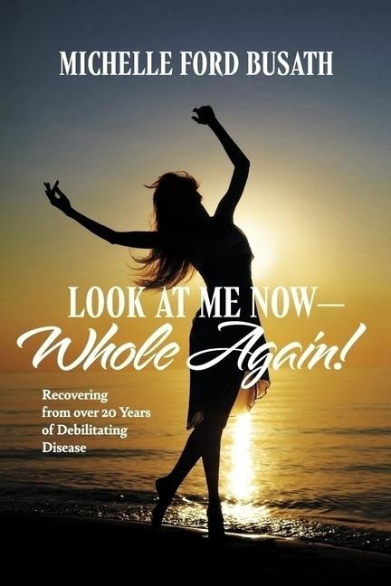 Look at Me Now - Whole Again!: Recovering from Over 20 Years of Debilitating Disease