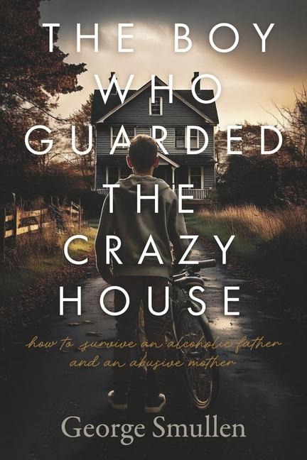 The Boy Who Guarded the Crazy House: How to Survive a Drunk Father and Cruel Mother